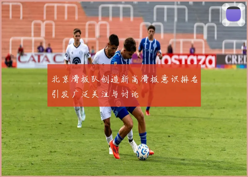 北京滑板队创造新高滑板意识排名引发广泛关注与讨论