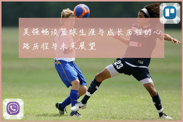 吴强畅谈篮球生涯与成长历程的心路历程与未来展望