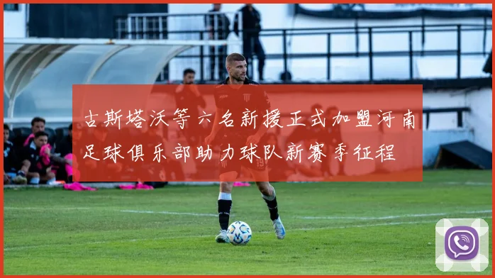 古斯塔沃等六名新援正式加盟河南足球俱乐部助力球队新赛季征程