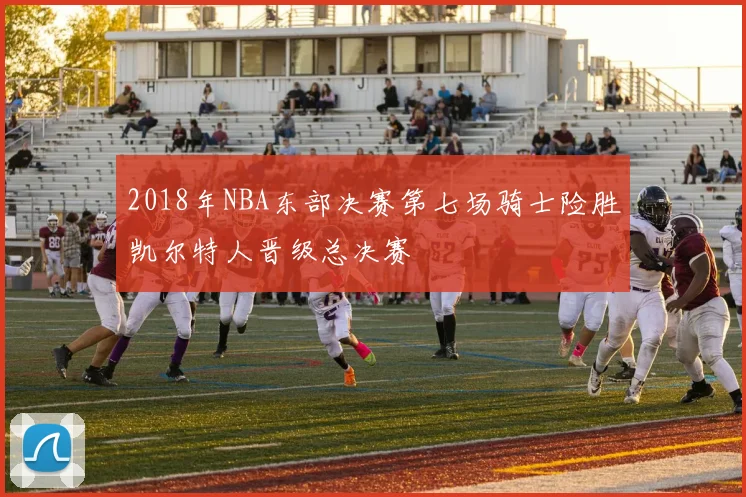 2018年NBA东部决赛第七场骑士险胜凯尔特人晋级总决赛