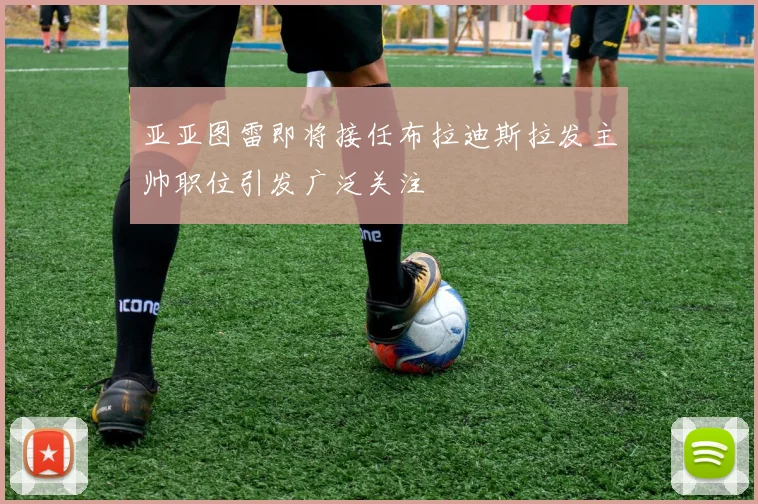 亚亚图雷即将接任布拉迪斯拉发主帅职位引发广泛关注