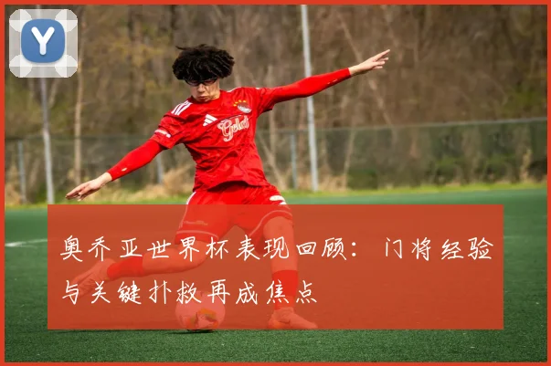 奥乔亚世界杯表现回顾：门将经验与关键扑救再成焦点