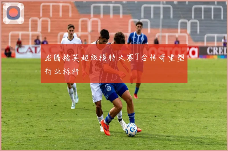 龙腾精英超级模特大赛T台传奇重塑行业标杆
