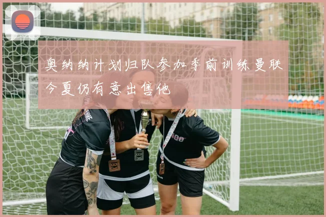 奥纳纳计划归队参加季前训练曼联今夏仍有意出售他
