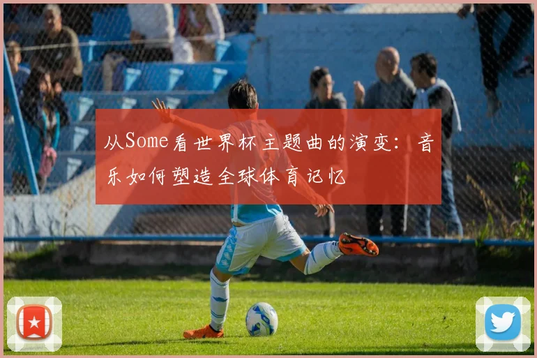 从Some看世界杯主题曲的演变：音乐如何塑造全球体育记忆